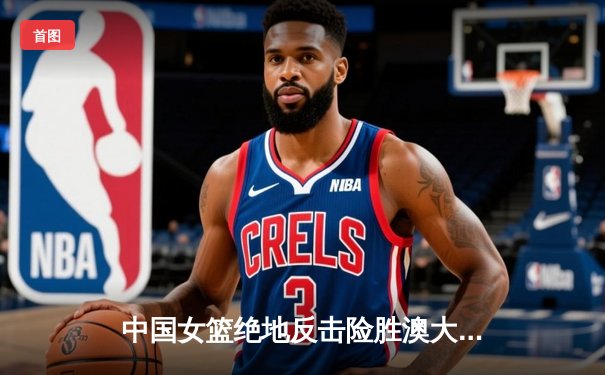 中国女篮绝地反击险胜澳大利亚 韩旭23分主宰内线锁定奥运资格