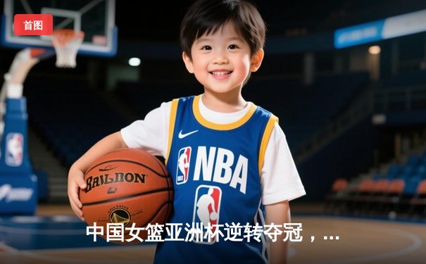 中国女篮亚洲杯逆转夺冠，李梦关键三分锁定胜局